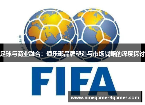 足球与商业融合:俱乐部品牌塑造与市场战略的深度探讨 足球与商业融合:俱乐部品牌塑造与市场战略的深度探讨