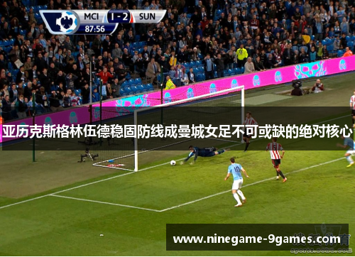 亚历克斯格林伍德稳固防线成曼城女足不可或缺的绝对核心