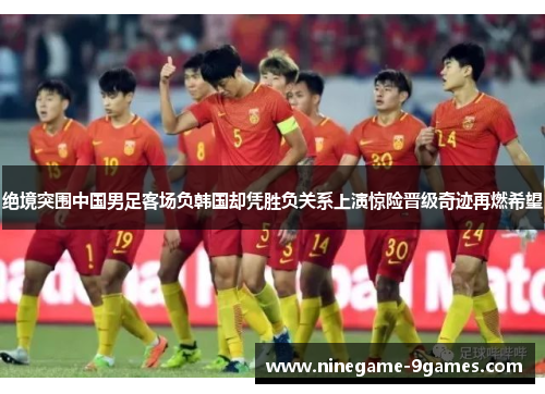 绝境突围中国男足客场负韩国却凭胜负关系上演惊险晋级奇迹再燃希望 绝境突围中国男足客场负韩国却凭胜负关系上演惊险晋级奇迹再燃希望