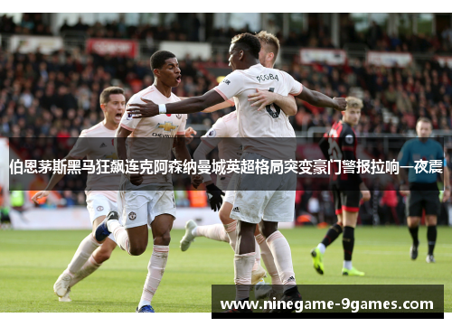 伯恩茅斯黑马狂飙连克阿森纳曼城英超格局突变豪门警报拉响一夜震